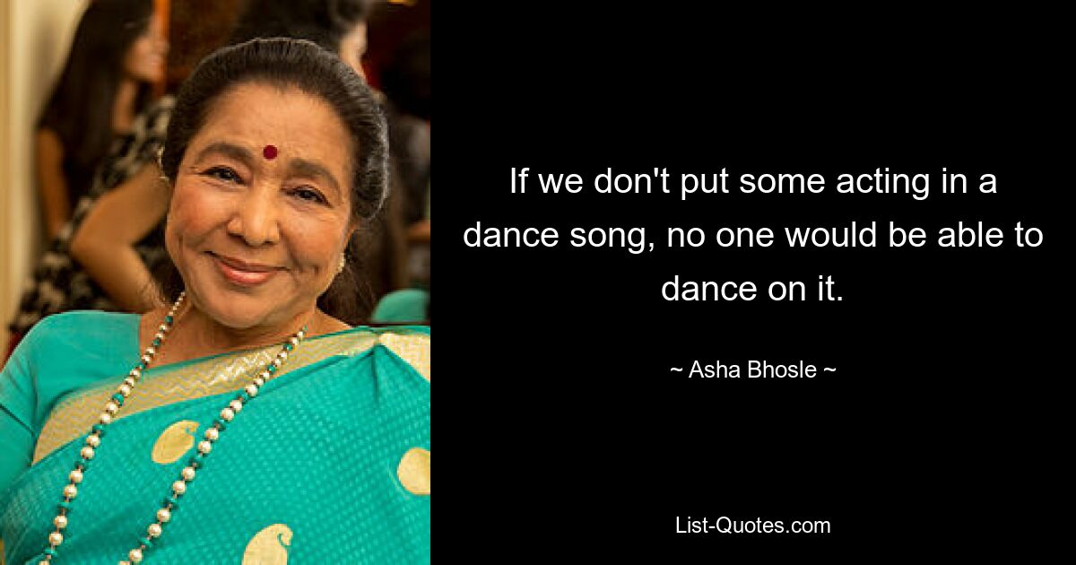 If we don't put some acting in a dance song, no one would be able to dance on it. — © Asha Bhosle