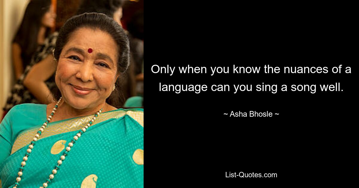 Only when you know the nuances of a language can you sing a song well. — © Asha Bhosle