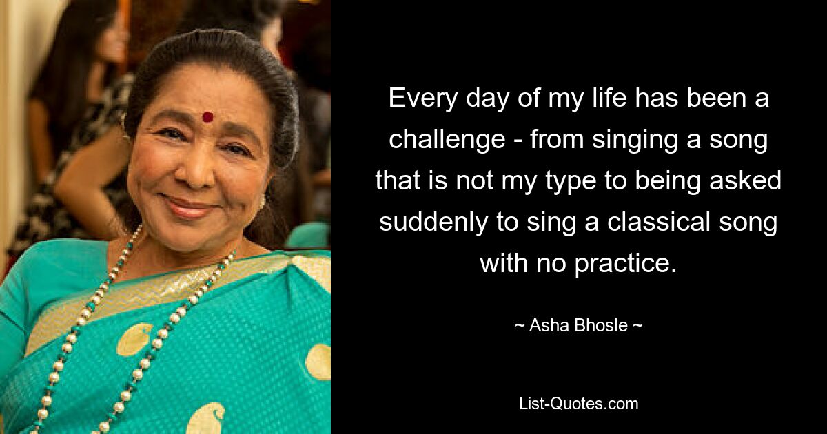 Every day of my life has been a challenge - from singing a song that is not my type to being asked suddenly to sing a classical song with no practice. — © Asha Bhosle