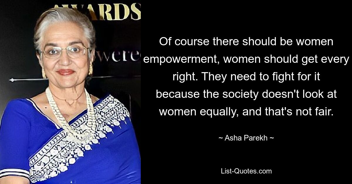 Of course there should be women empowerment, women should get every right. They need to fight for it because the society doesn't look at women equally, and that's not fair. — © Asha Parekh