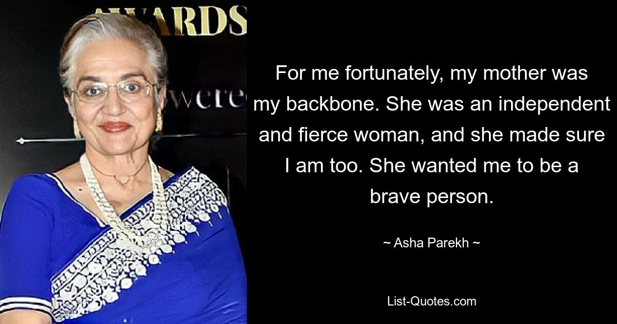 For me fortunately, my mother was my backbone. She was an independent and fierce woman, and she made sure I am too. She wanted me to be a brave person. — © Asha Parekh