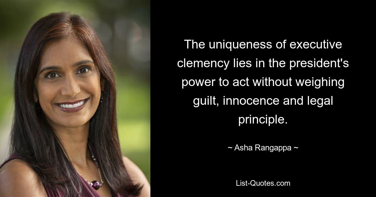 The uniqueness of executive clemency lies in the president's power to act without weighing guilt, innocence and legal principle. — © Asha Rangappa