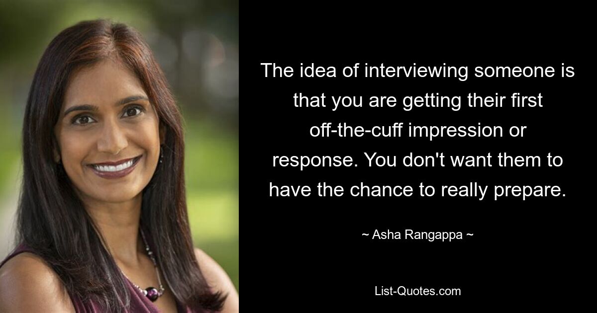 The idea of interviewing someone is that you are getting their first off-the-cuff impression or response. You don't want them to have the chance to really prepare. — © Asha Rangappa