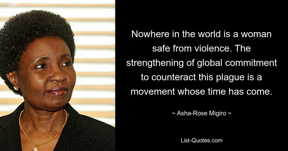 Nowhere in the world is a woman safe from violence. The strengthening of global commitment to counteract this plague is a movement whose time has come. — © Asha-Rose Migiro