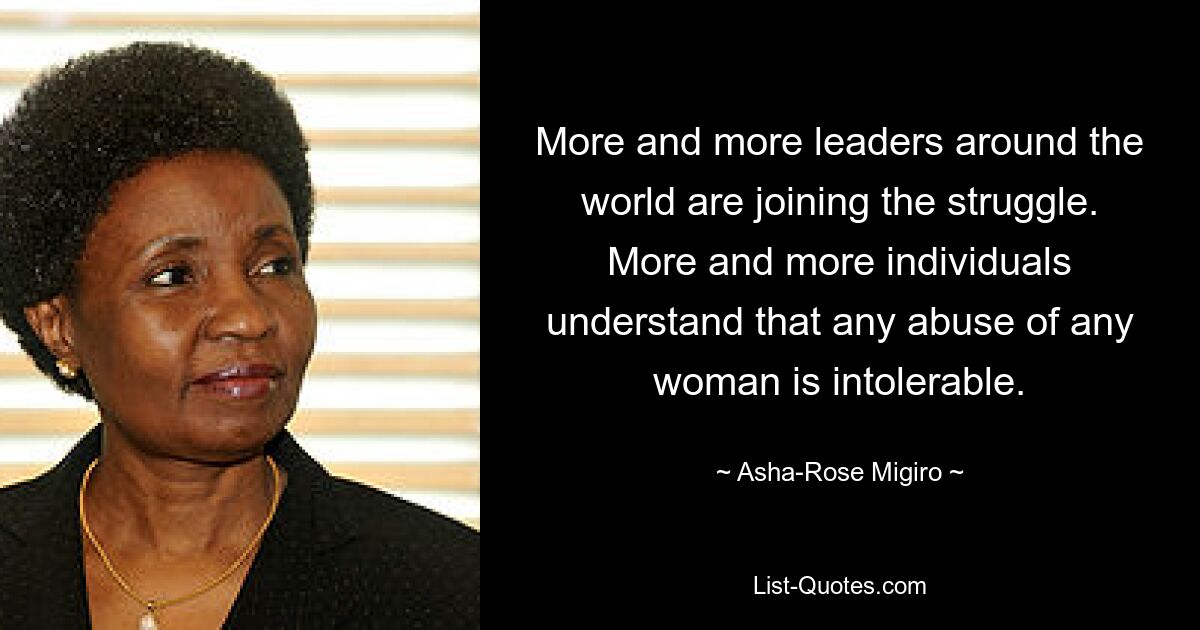 More and more leaders around the world are joining the struggle. More and more individuals understand that any abuse of any woman is intolerable. — © Asha-Rose Migiro