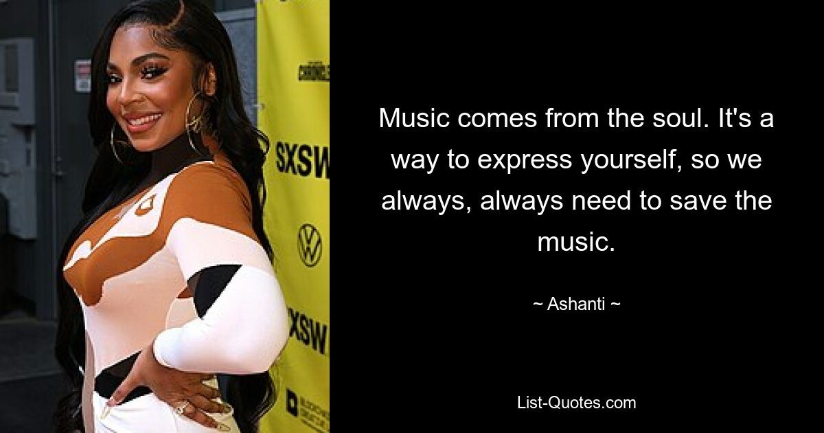 Music comes from the soul. It's a way to express yourself, so we always, always need to save the music. — © Ashanti