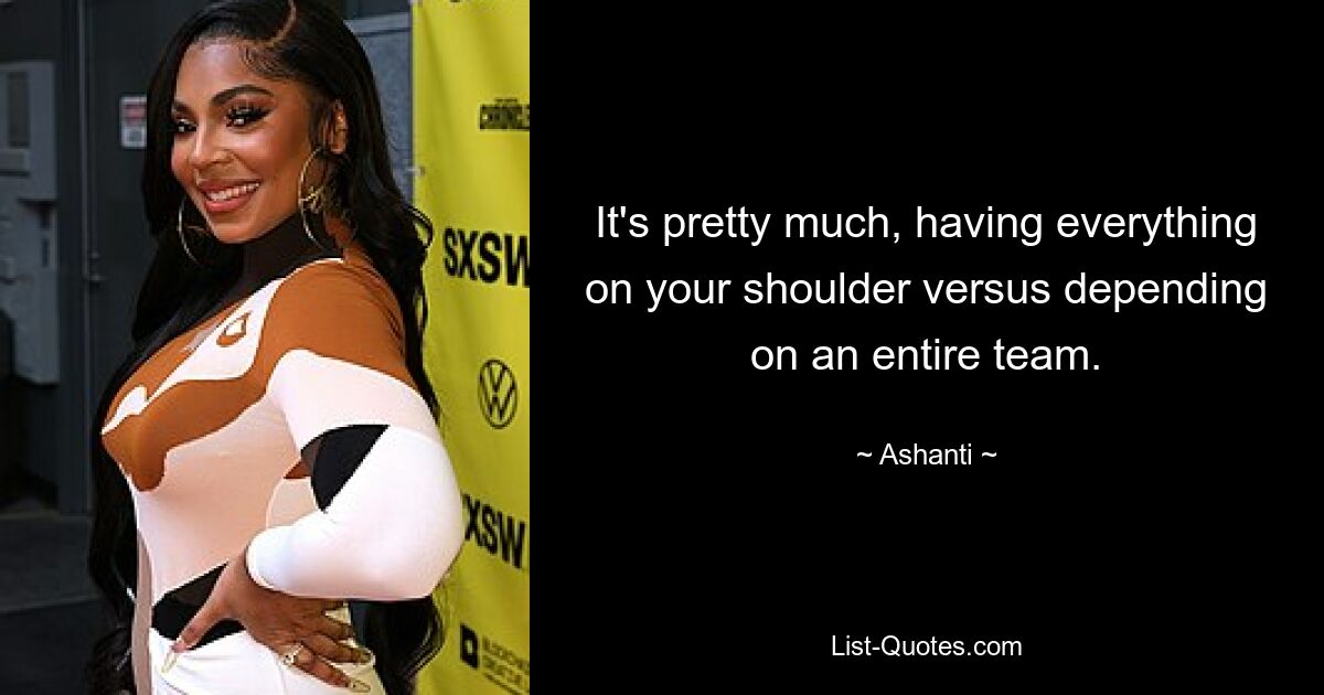 It's pretty much, having everything on your shoulder versus depending on an entire team. — © Ashanti