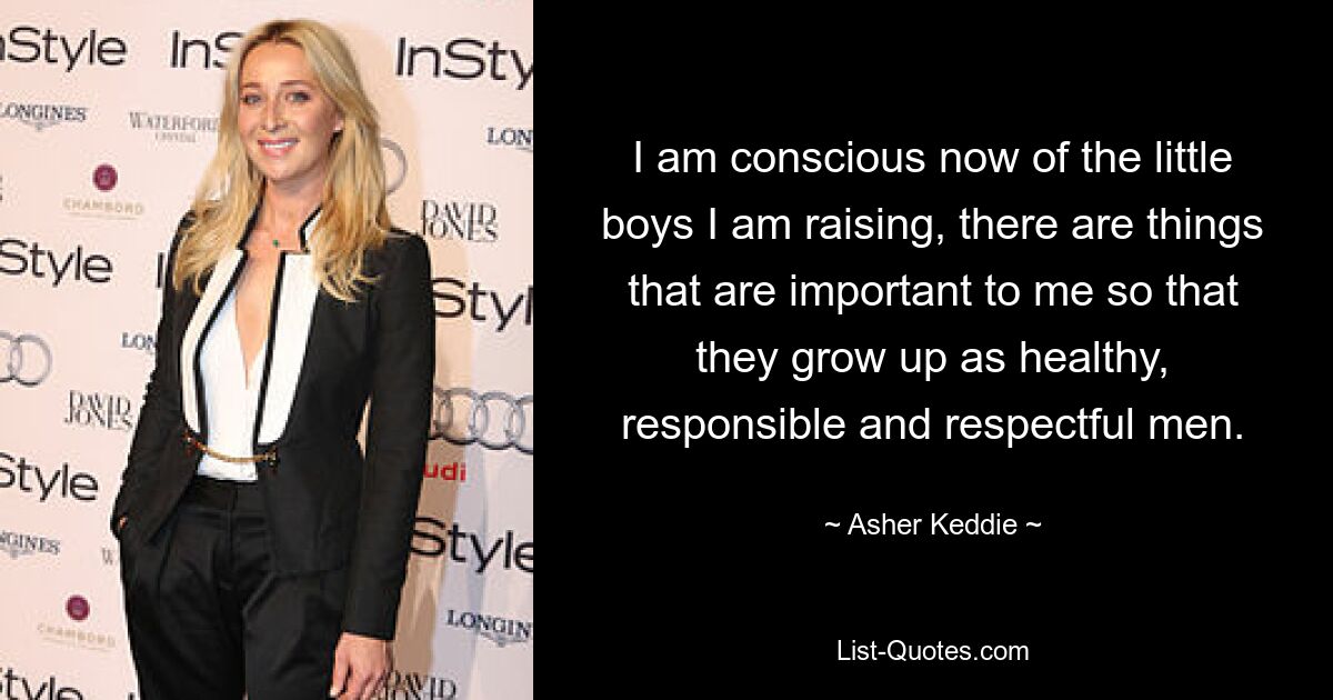 I am conscious now of the little boys I am raising, there are things that are important to me so that they grow up as healthy, responsible and respectful men. — © Asher Keddie