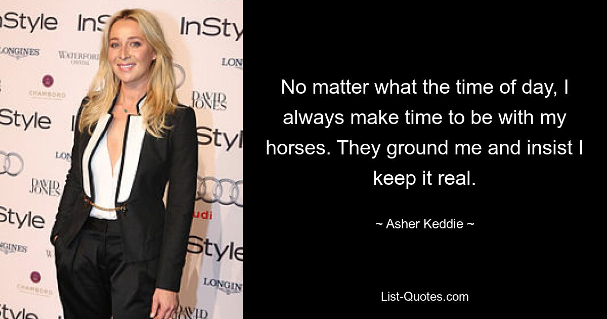 No matter what the time of day, I always make time to be with my horses. They ground me and insist I keep it real. — © Asher Keddie