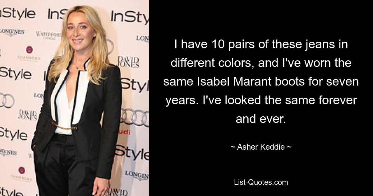 I have 10 pairs of these jeans in different colors, and I've worn the same Isabel Marant boots for seven years. I've looked the same forever and ever. — © Asher Keddie