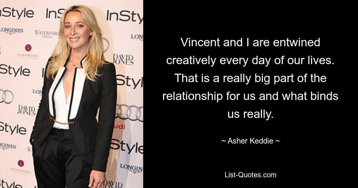 Vincent and I are entwined creatively every day of our lives. That is a really big part of the relationship for us and what binds us really. — © Asher Keddie