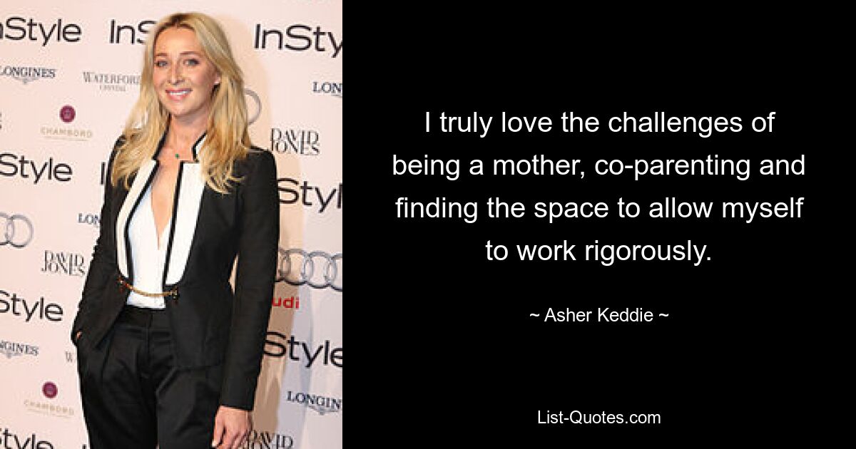 I truly love the challenges of being a mother, co-parenting and finding the space to allow myself to work rigorously. — © Asher Keddie