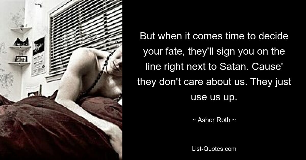 But when it comes time to decide your fate, they'll sign you on the line right next to Satan. Cause' they don't care about us. They just use us up. — © Asher Roth