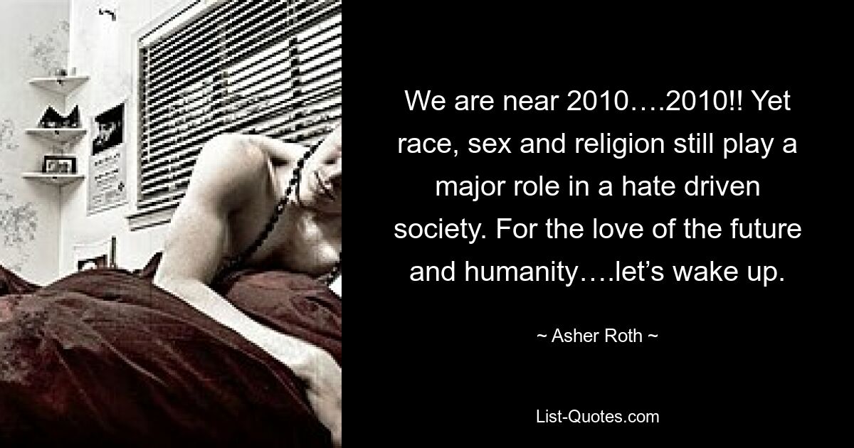 We are near 2010….2010!! Yet race, sex and religion still play a major role in a hate driven society. For the love of the future and humanity….let’s wake up. — © Asher Roth