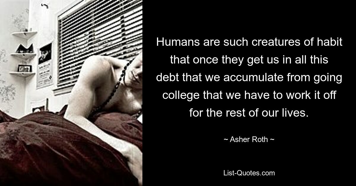 Humans are such creatures of habit that once they get us in all this debt that we accumulate from going college that we have to work it off for the rest of our lives. — © Asher Roth