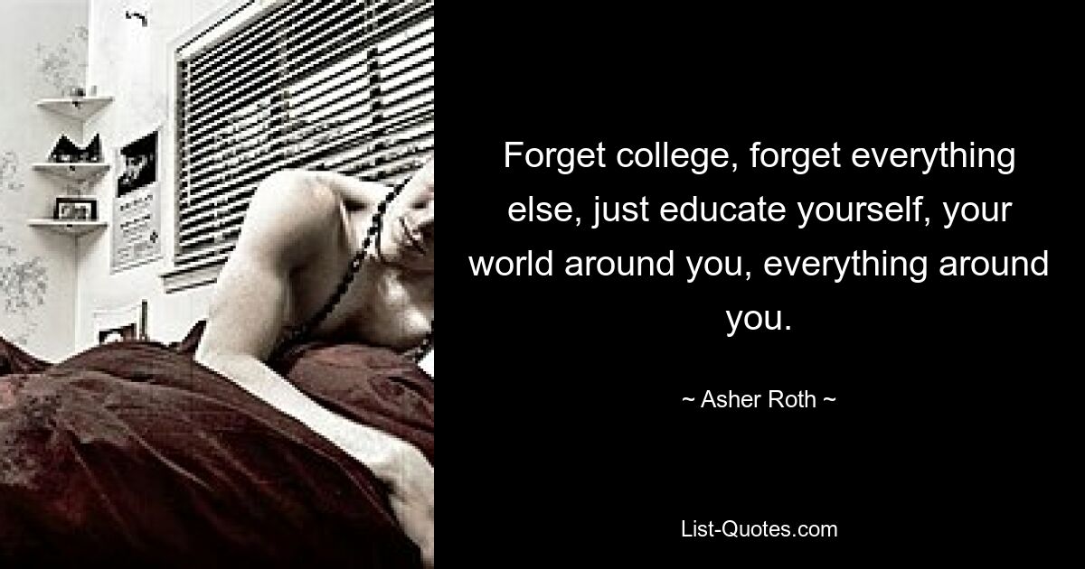 Forget college, forget everything else, just educate yourself, your world around you, everything around you. — © Asher Roth