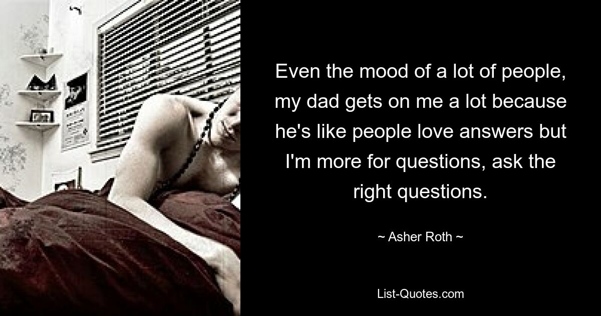 Even the mood of a lot of people, my dad gets on me a lot because he's like people love answers but I'm more for questions, ask the right questions. — © Asher Roth