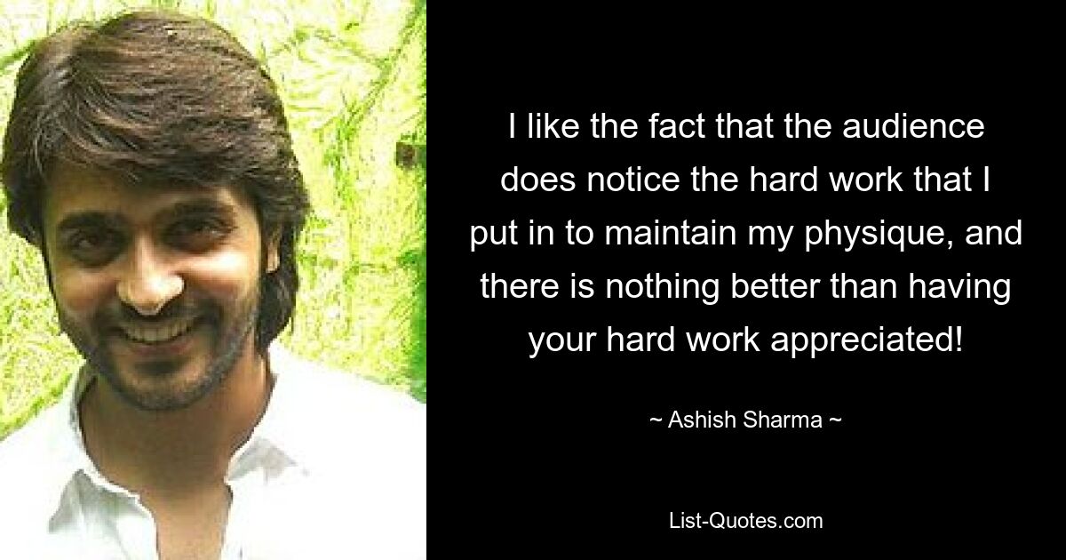 I like the fact that the audience does notice the hard work that I put in to maintain my physique, and there is nothing better than having your hard work appreciated! — © Ashish Sharma