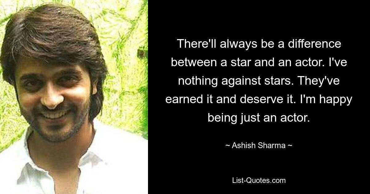 There'll always be a difference between a star and an actor. I've nothing against stars. They've earned it and deserve it. I'm happy being just an actor. — © Ashish Sharma