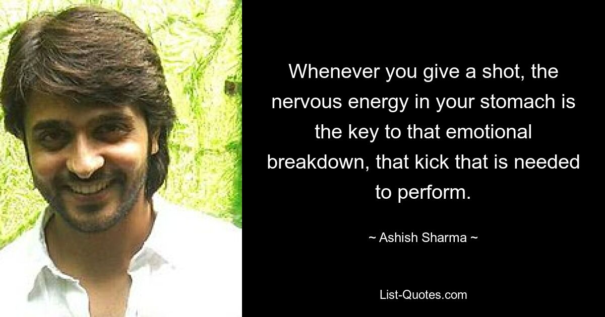 Whenever you give a shot, the nervous energy in your stomach is the key to that emotional breakdown, that kick that is needed to perform. — © Ashish Sharma