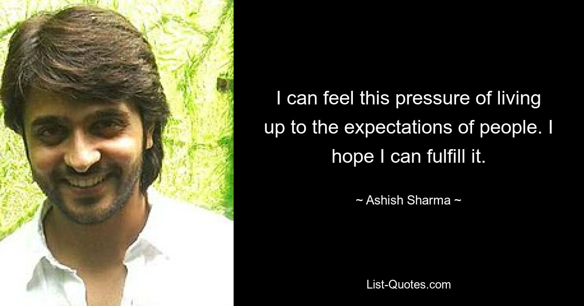 I can feel this pressure of living up to the expectations of people. I hope I can fulfill it. — © Ashish Sharma