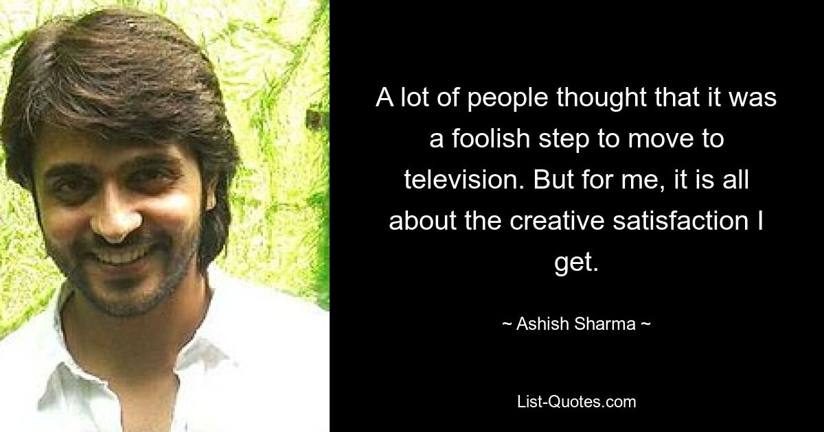 A lot of people thought that it was a foolish step to move to television. But for me, it is all about the creative satisfaction I get. — © Ashish Sharma