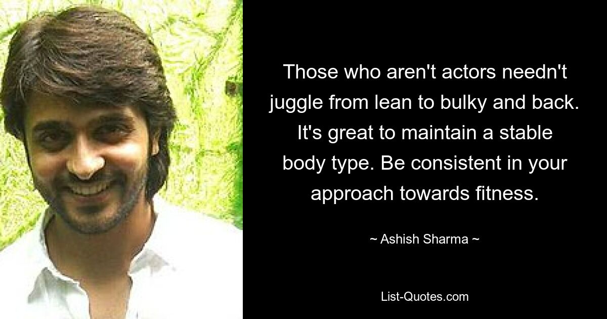 Those who aren't actors needn't juggle from lean to bulky and back. It's great to maintain a stable body type. Be consistent in your approach towards fitness. — © Ashish Sharma