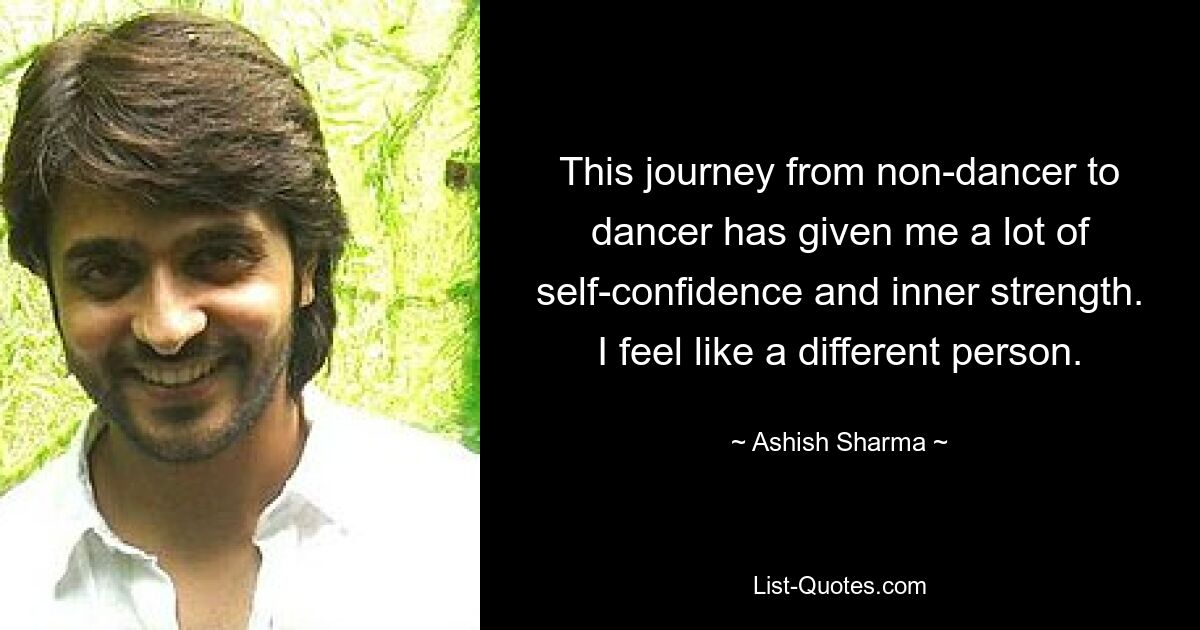 This journey from non-dancer to dancer has given me a lot of self-confidence and inner strength. I feel like a different person. — © Ashish Sharma