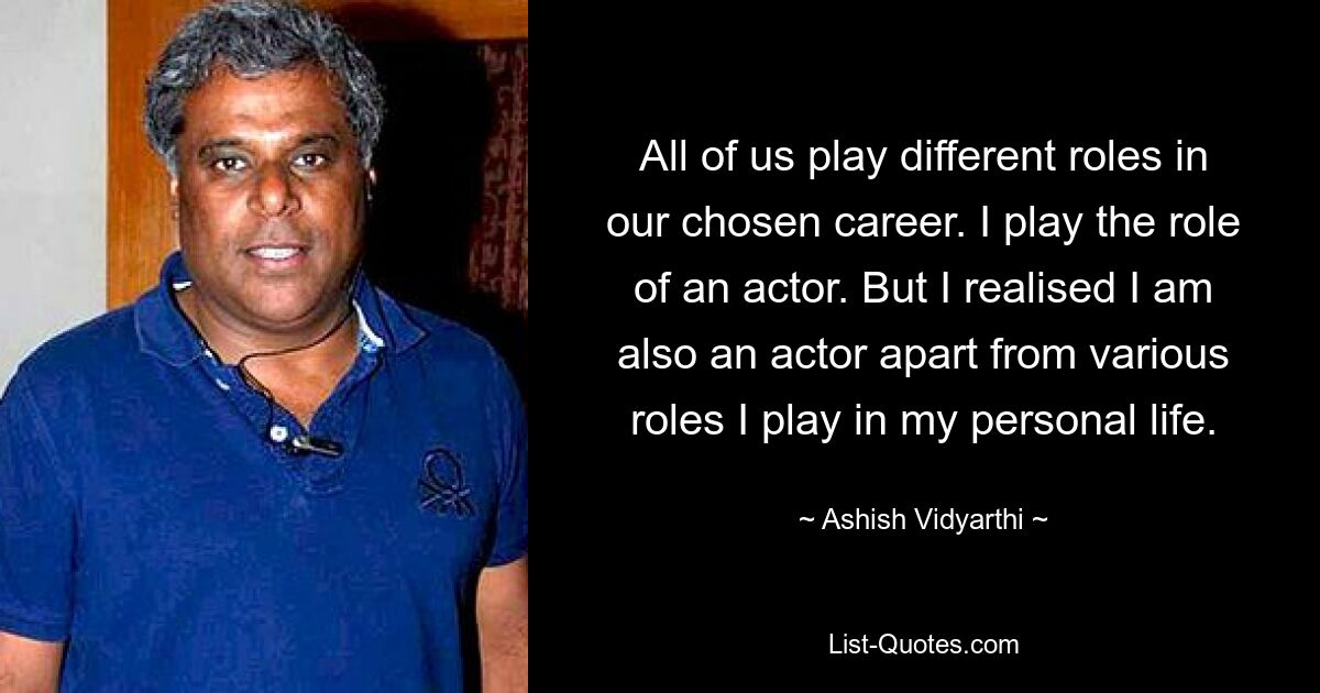 All of us play different roles in our chosen career. I play the role of an actor. But I realised I am also an actor apart from various roles I play in my personal life. — © Ashish Vidyarthi