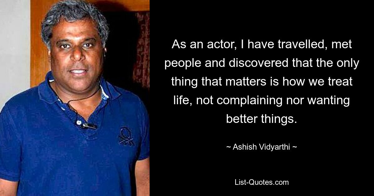 As an actor, I have travelled, met people and discovered that the only thing that matters is how we treat life, not complaining nor wanting better things. — © Ashish Vidyarthi