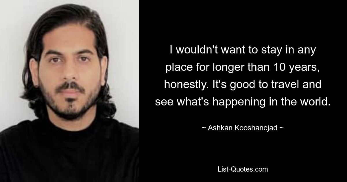 I wouldn't want to stay in any place for longer than 10 years, honestly. It's good to travel and see what's happening in the world. — © Ashkan Kooshanejad