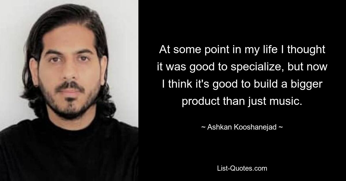 At some point in my life I thought it was good to specialize, but now I think it's good to build a bigger product than just music. — © Ashkan Kooshanejad