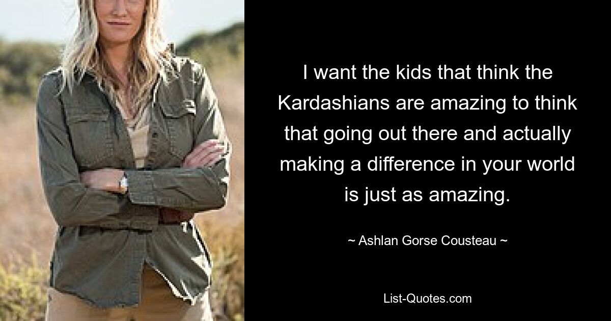 I want the kids that think the Kardashians are amazing to think that going out there and actually making a difference in your world is just as amazing. — © Ashlan Gorse Cousteau