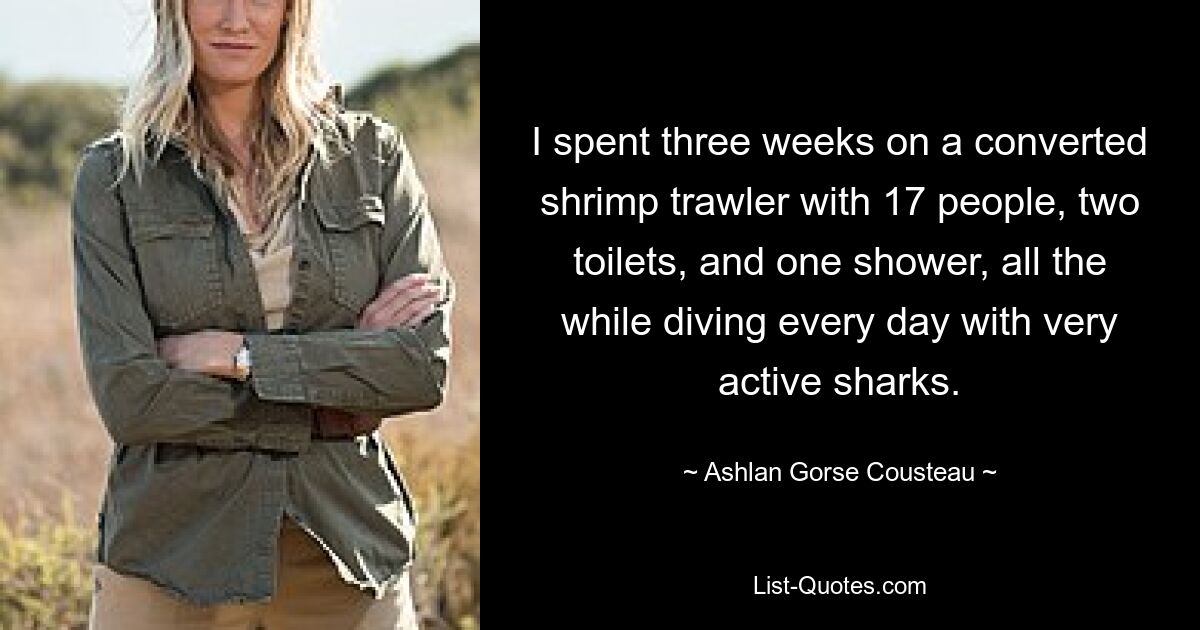 I spent three weeks on a converted shrimp trawler with 17 people, two toilets, and one shower, all the while diving every day with very active sharks. — © Ashlan Gorse Cousteau