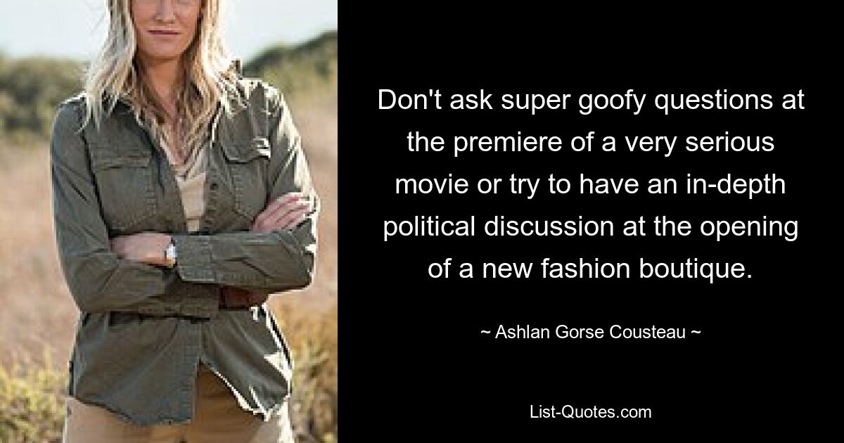 Don't ask super goofy questions at the premiere of a very serious movie or try to have an in-depth political discussion at the opening of a new fashion boutique. — © Ashlan Gorse Cousteau