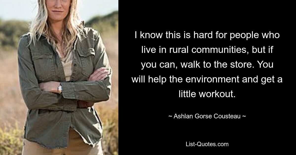 I know this is hard for people who live in rural communities, but if you can, walk to the store. You will help the environment and get a little workout. — © Ashlan Gorse Cousteau