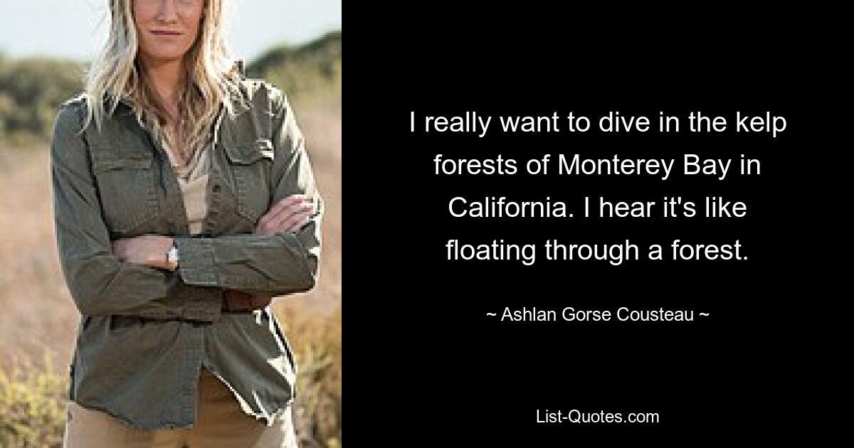 I really want to dive in the kelp forests of Monterey Bay in California. I hear it's like floating through a forest. — © Ashlan Gorse Cousteau