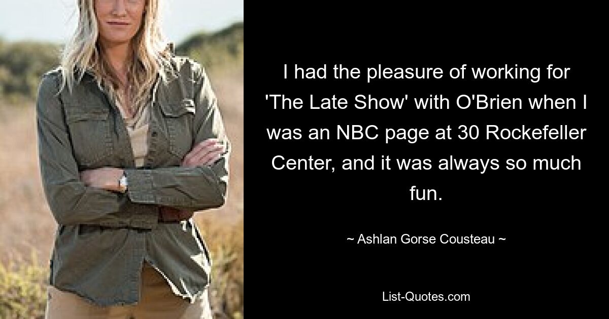 I had the pleasure of working for 'The Late Show' with O'Brien when I was an NBC page at 30 Rockefeller Center, and it was always so much fun. — © Ashlan Gorse Cousteau