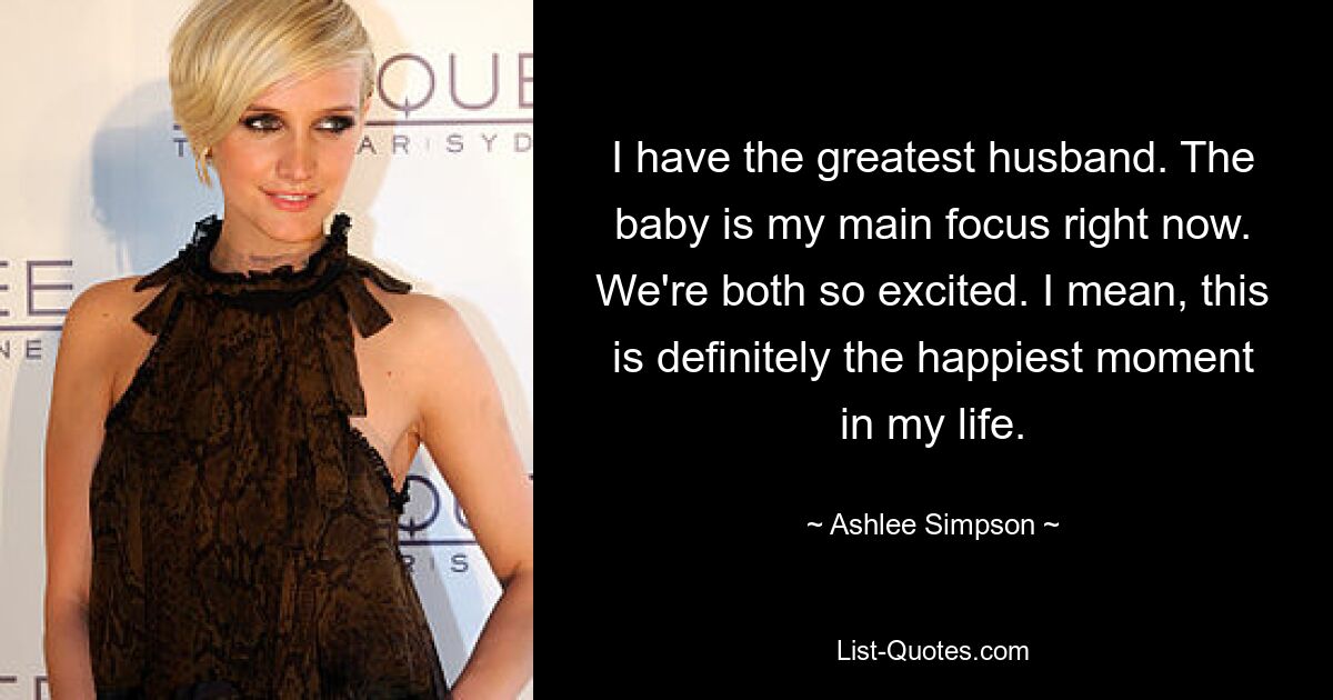 I have the greatest husband. The baby is my main focus right now. We're both so excited. I mean, this is definitely the happiest moment in my life. — © Ashlee Simpson