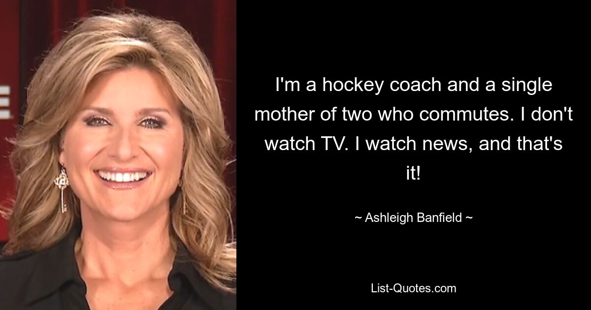 I'm a hockey coach and a single mother of two who commutes. I don't watch TV. I watch news, and that's it! — © Ashleigh Banfield