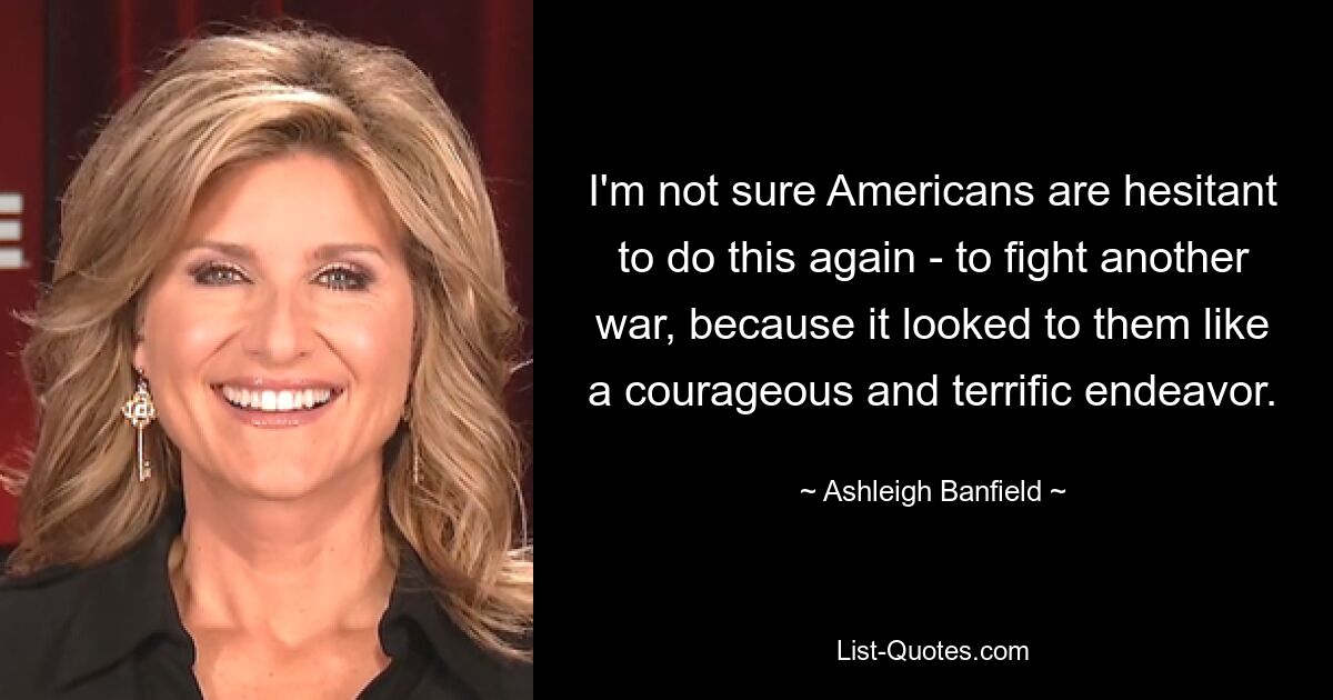 I'm not sure Americans are hesitant to do this again - to fight another war, because it looked to them like a courageous and terrific endeavor. — © Ashleigh Banfield