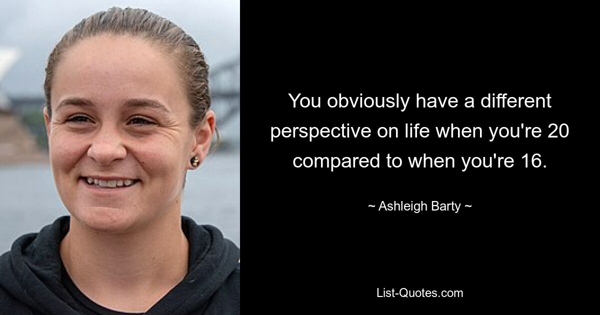 You obviously have a different perspective on life when you're 20 compared to when you're 16. — © Ashleigh Barty