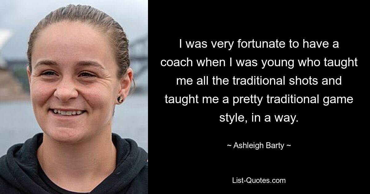 I was very fortunate to have a coach when I was young who taught me all the traditional shots and taught me a pretty traditional game style, in a way. — © Ashleigh Barty