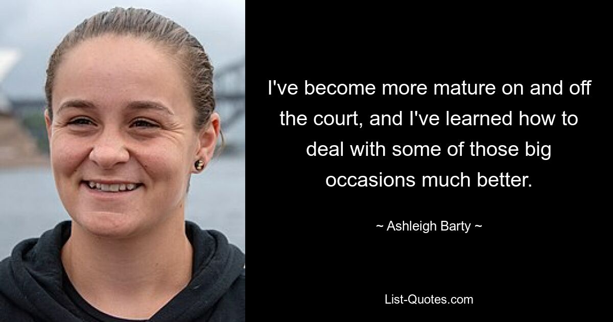 I've become more mature on and off the court, and I've learned how to deal with some of those big occasions much better. — © Ashleigh Barty