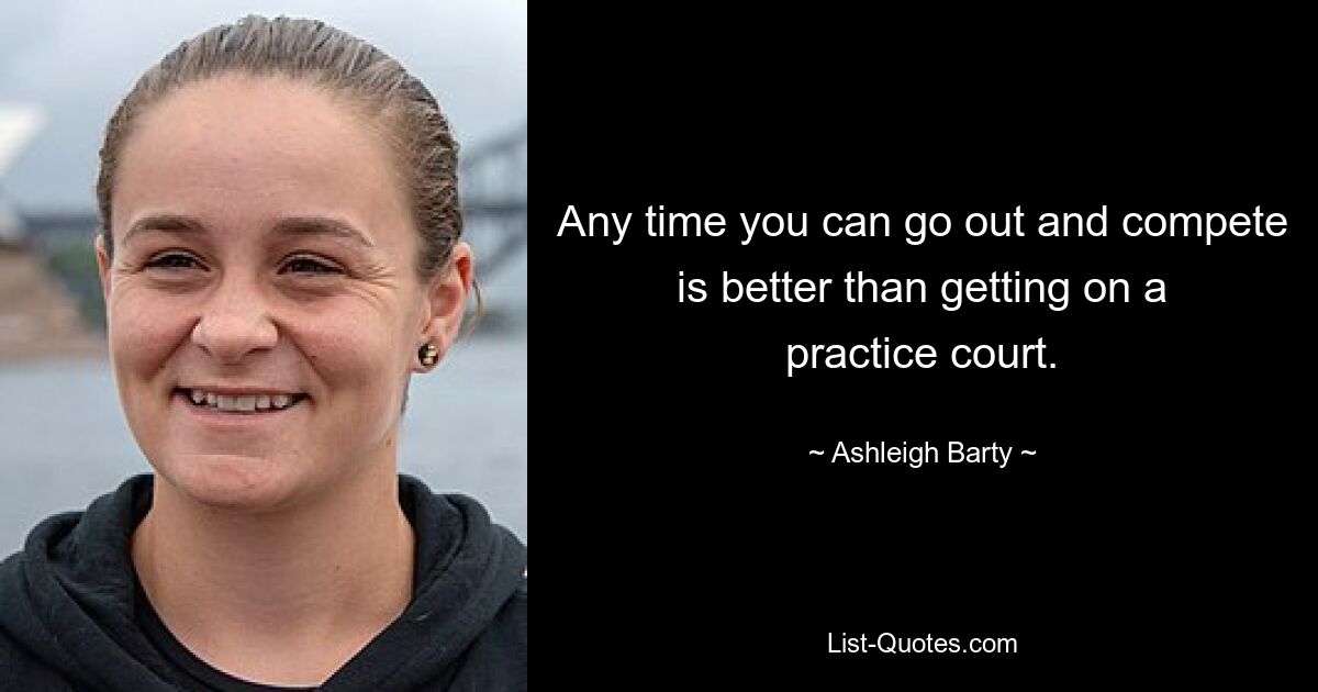 Any time you can go out and compete is better than getting on a practice court. — © Ashleigh Barty