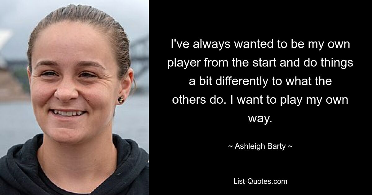 I've always wanted to be my own player from the start and do things a bit differently to what the others do. I want to play my own way. — © Ashleigh Barty