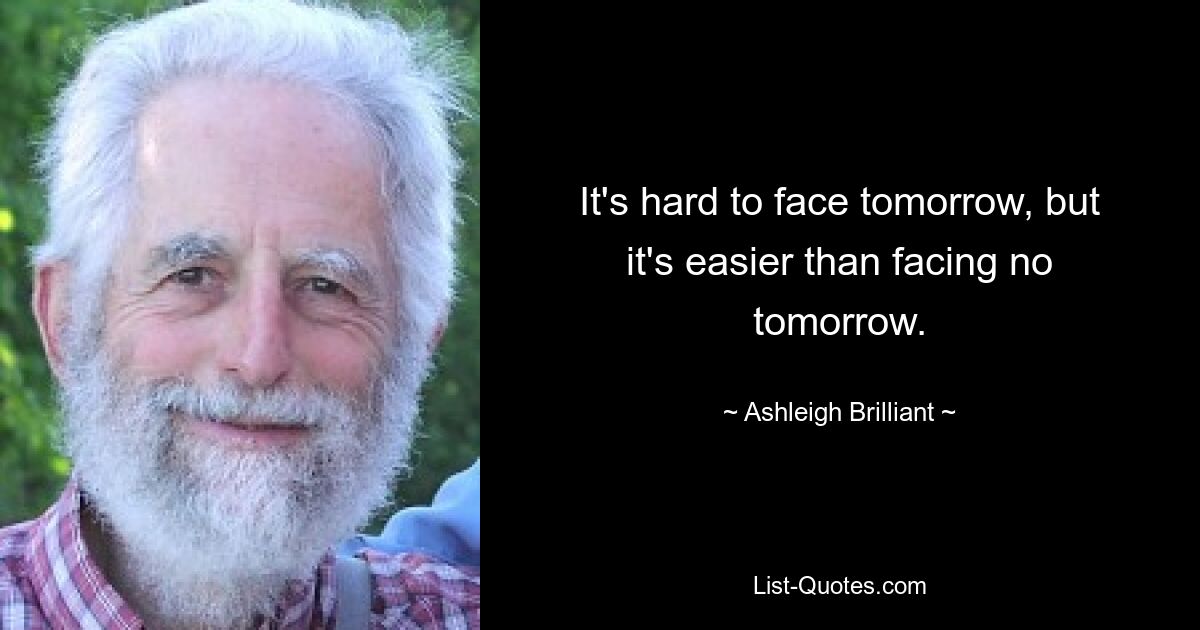 It's hard to face tomorrow, but it's easier than facing no tomorrow. — © Ashleigh Brilliant