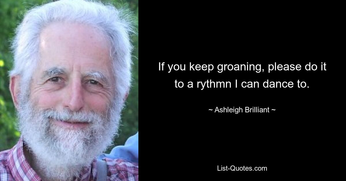 If you keep groaning, please do it to a rythmn I can dance to. — © Ashleigh Brilliant