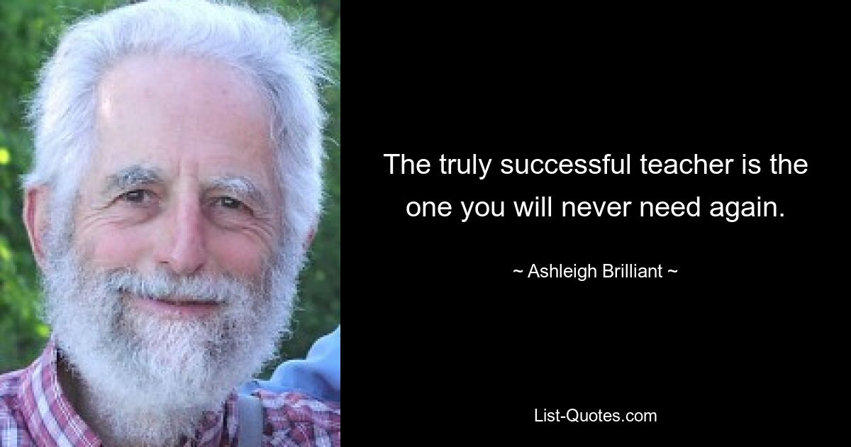 The truly successful teacher is the one you will never need again. — © Ashleigh Brilliant