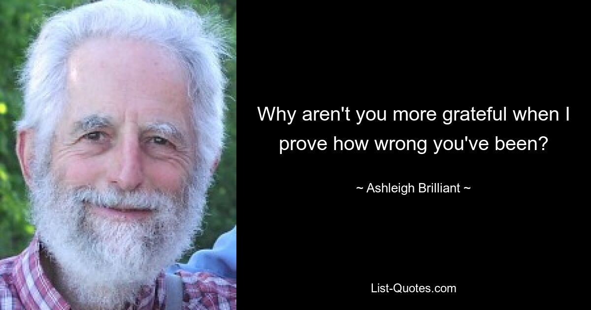 Why aren't you more grateful when I prove how wrong you've been? — © Ashleigh Brilliant